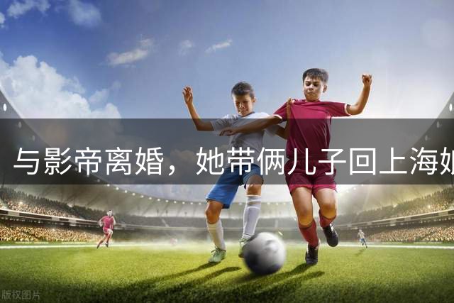 与影帝离婚，她带俩儿子回上海娘家住大别墅，如今43岁也越来越美