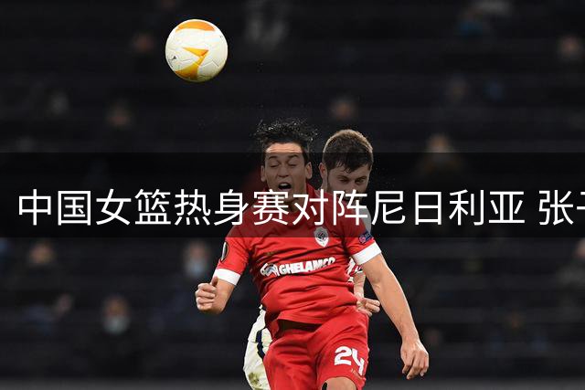 中国女篮热身赛对阵尼日利亚 张子宇领衔新生代阵容出炉