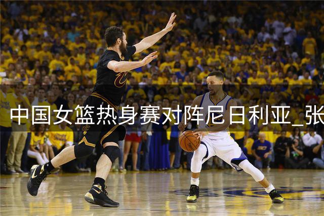中国女篮热身赛对阵尼日利亚 张子宇领衔新生代阵容出炉