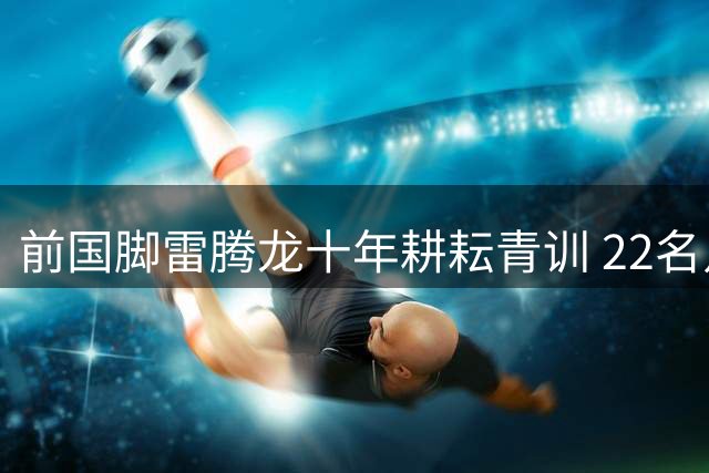 前国脚雷腾龙十年耕耘青训 22名足球少年将赴皇马深造