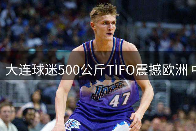 大连球迷500公斤TIFO震撼欧洲 中超赛场现足球文化新标杆