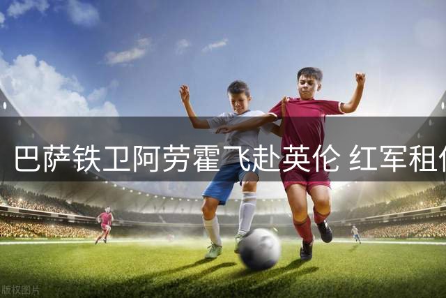 巴萨铁卫阿劳霍飞赴英伦 红军租借交易进入倒计时