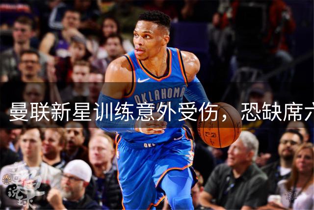 曼联新星训练意外受伤，恐缺席六周赛事