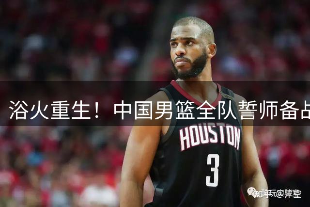 浴火重生！中国男篮全队誓师备战世预赛 郭士强立下奥运军令状