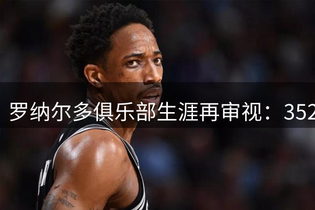 罗纳尔多俱乐部生涯再审视：352球辉煌背后的伤仲永