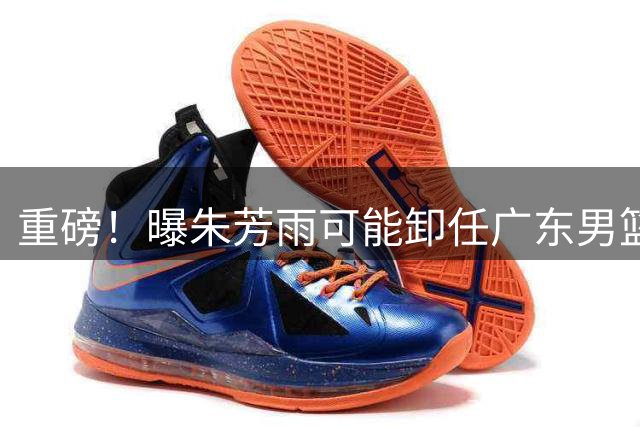 重磅！曝朱芳雨可能卸任广东男篮总经理 任期内曾助队完成3连冠