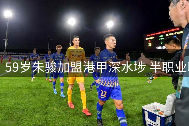 59岁朱骏加盟港甲深水埗 半职业联赛难圆职业球员梦