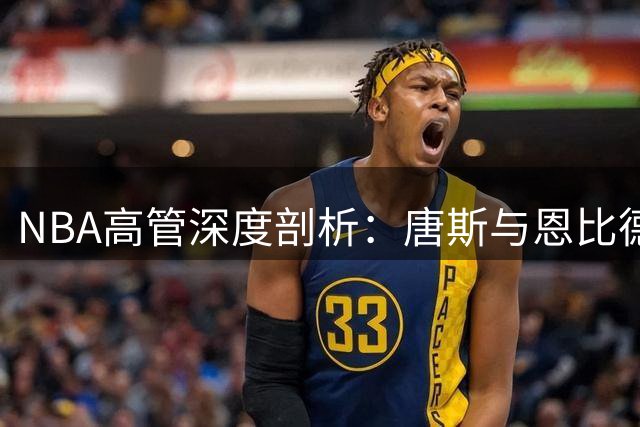 NBA高管深度剖析：唐斯与恩比德攻防博弈背后的健康隐忧